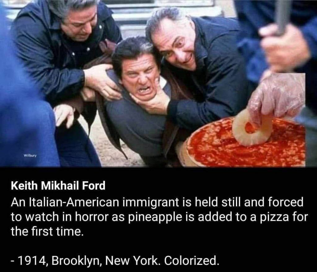 Keith Mikhail Ford An Italian-American immigrant is held still and forced to watch in horror as pineapple is added to a pizza for the first time. 1914, Brooklyn, New York. Colorized.