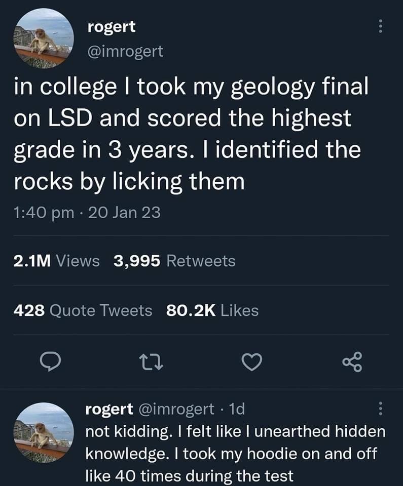 rogert in college took my geology final on LSD and scored the highest grade in 3 years. identified the rocks licking them 3,995 428 rogert not kidding. felt like unearthed hidden knowledge. took my ho