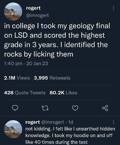 rogert in college took my geology final on LSD and scored the highest grade in 3 years. identified the rocks licking them 3,995 428 rogert not kidding. felt like unearthed hidden knowledge. took my ho