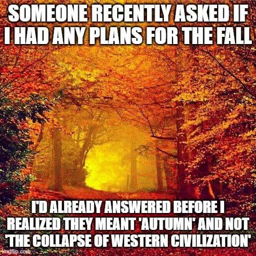 SOMEONE RECENTLY ASKED IF THAD ANY PLANS FOR THE FALL ALREADY ANSWERED BEFORE REALIZED THEY MEANT AND NOT "THE COLLAPSE OF WESTERN CIVILIZATION