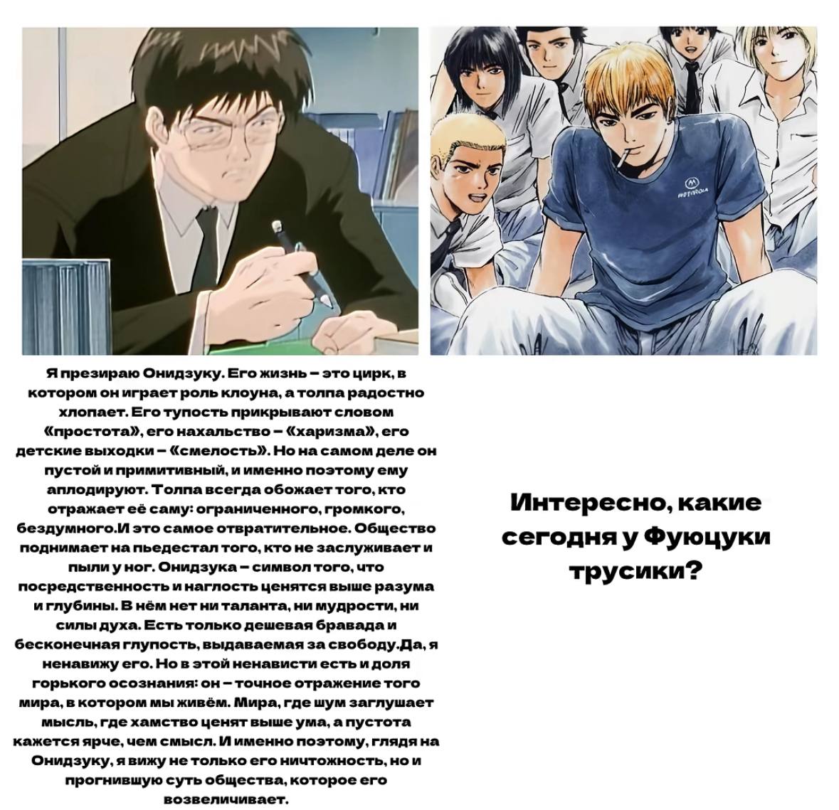 iti at A 7. к 7 {7 Я презираю Онидзуку. Его жизнь это цирк, в котором он играет роль клоуна, радостно хлопает. Его тупость прикрывают словом «простота», его нахальство «харизма», его детские выходки «