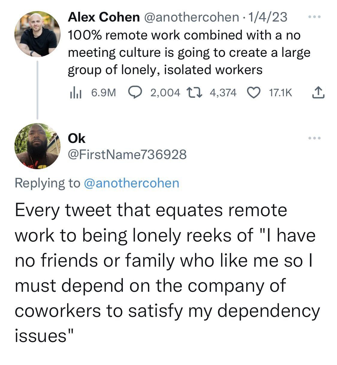 Alex Cohen @anothercohen 1/4/23 100% remote work combined with a no meeting culture is going to create a large group of lonely, isolated workers 2,004 13 4,374 так @FirstName736928 Replying to @anothe