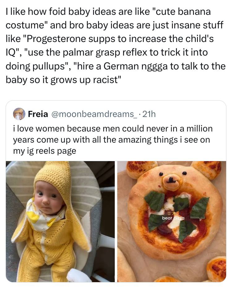 like how foid baby ideas are like "cute banana costume" and bro baby ideas are just insane stuff like "Progesterone supps to increase the child's "use the palmar grasp reflex to trick it into doing pu