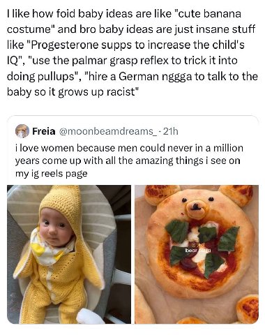 like how foid baby ideas are like "cute banana costume" and bro baby ideas are just insane stuff like "Progesterone supps to increase the child's "use the palmar grasp reflex to trick it into doing pu