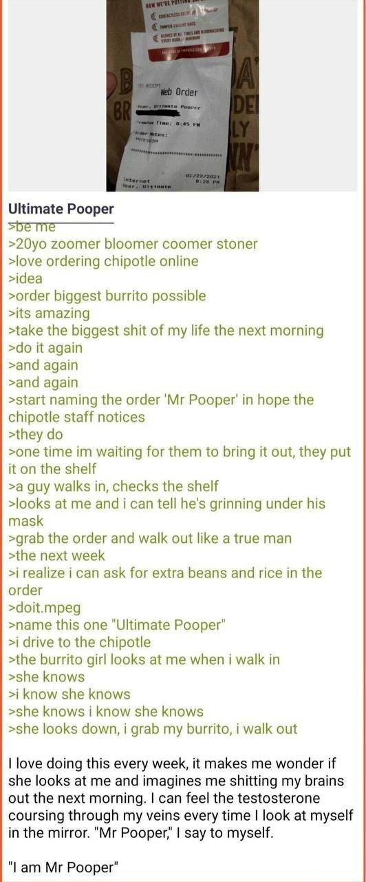 у Ultimate Pooper zoomer bloomer coomer stoner >love ordering chipotle online >idea >order biggest burrito possible >its amazing >take the biggest shit of my life the next morning it again >and again 