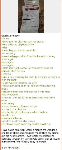 у Ultimate Pooper zoomer bloomer coomer stoner >love ordering chipotle online >idea >order biggest burrito possible >its amazing >take the biggest shit of my life the next morning it again >and again 