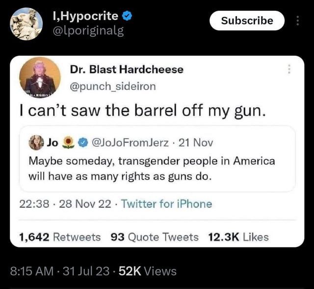 @lporiginal Blast Hardcheese @punch sideiron can’t saw the barrel off my gun. @oJoFromJerz 21 Nov Maybe someday, transgender people in America will have as many rights as guns 22:38 28 Nov 22 Twitter 