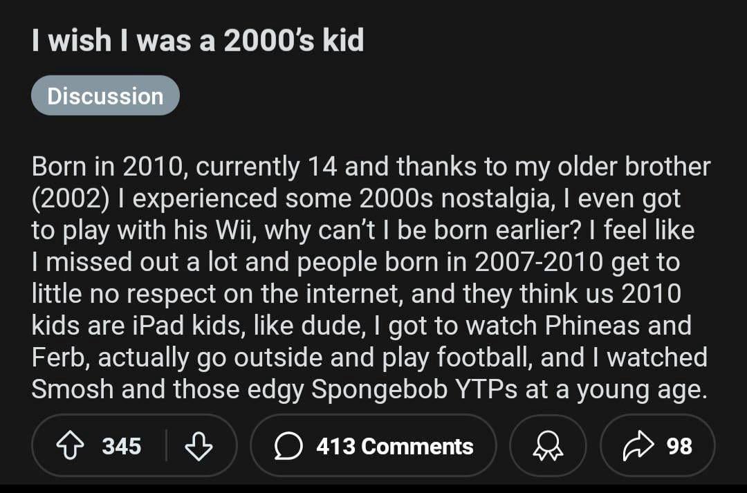 wish was a 2000$ kid Discussion Born in 2010, currently 14 and thanks to my older brother (2002) experienced some nostalgia, even got to play with his Wii, why can't be born earlier? feel like missed 