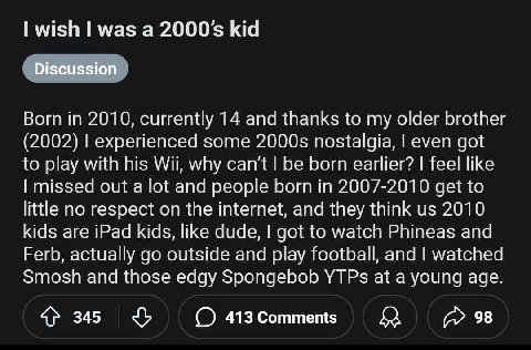 wish was a 2000$ kid Discussion Born in 2010, currently 14 and thanks to my older brother (2002) experienced some nostalgia, even got to play with his Wii, why can't be born earlier? feel like missed 