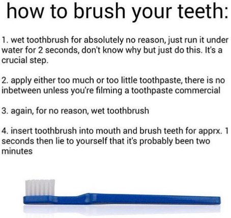how to brush your teeth: 1. wet toothbrush for absolutely no reason, just run it under water for 2 seconds, don't know why but just this. It's a crucial step. 2. apply either too much or too little to