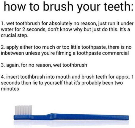 how to brush your teeth: 1. wet toothbrush for absolutely no reason, just run it under water for 2 seconds, don't know why but just this. It's a crucial step. 2. apply either too much or too little to