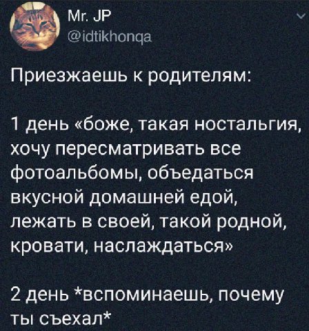 Приезжаешь к родителям: 1 день «боже, такая ностальгия, хочу пересматривать все фотоальбомы, объедаться вкусной домашней едой, лежать в своей, такой родной, кровати, наслаждаться» 2 день *вспоминаешь,