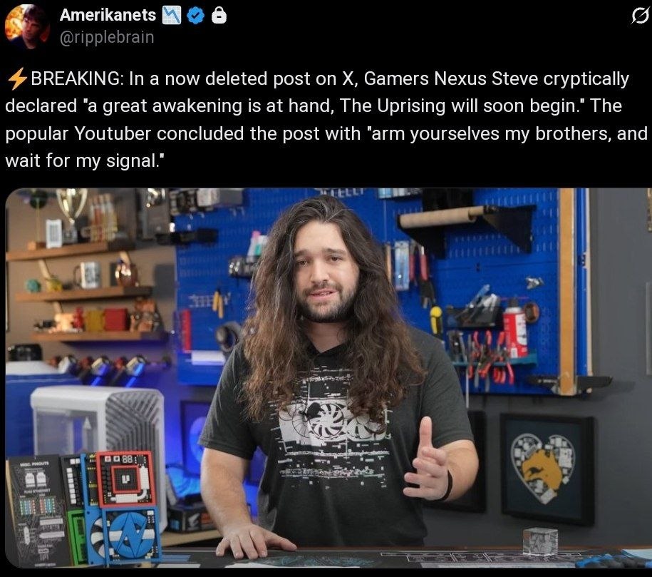 я Amerikanets 4 BREAKING: In а now deleted post on Gamers Nexus Steve cryptically declared "а great awakening is at hand, The Uprising will soon begin.” The popular Youtuber concluded the post with “a