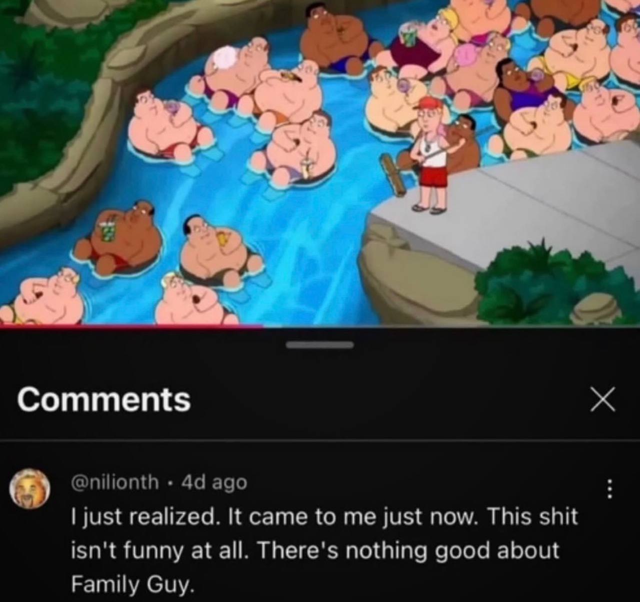 4,4 Comments @nilionth ago just realized. It came to me just now. This shit isn't funny at all. There's nothing good about Family Guy.