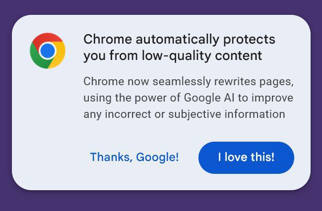Chrome automatically protects you from low-quality content Chrome now seamlessly rewrites pages, using the power of Google to improve any incorrect or subjective information Thanks, Google! love this!