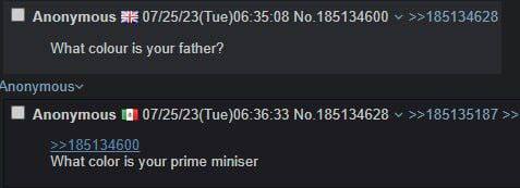 Anonymous 07/25/23(Tue)06:35:08 No.185134600 >>185134628 What colour is your father? Anonymous 07/25/23(Тие)06:36:33 No.185134628 >>185135187 >>185134600 What color is your prime miniser