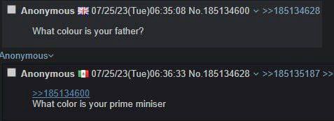 Anonymous 07/25/23(Tue)06:35:08 No.185134600 >>185134628 What colour is your father? Anonymous 07/25/23(Тие)06:36:33 No.185134628 >>185135187 >>185134600 What color is your prime miniser
