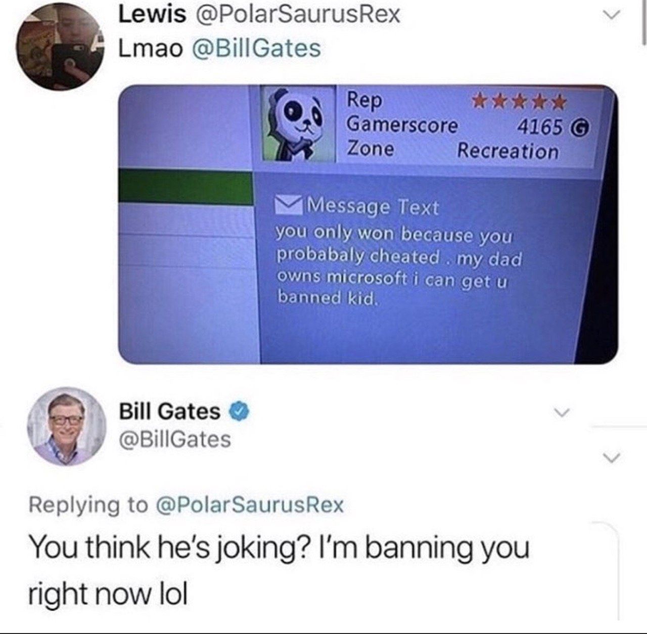 Lewis @PolarSaurusRex Lmao @BillGates mel One Recreatio Message won because you probabaly cheated my OWNS microsoft i can ase banned kid Bill Gates @BillGates Replying to @PolarSaurusRex You think he'
