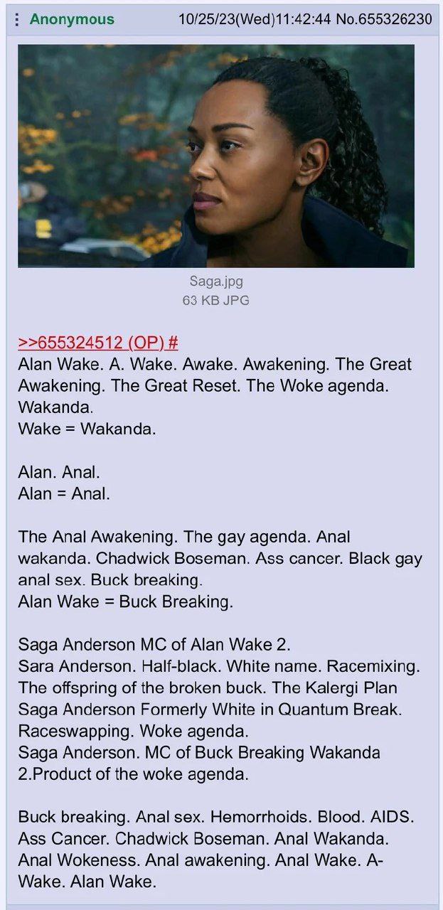 Anonymous 10/25/23(Wed)11:42:44 No.655326230 Saga.jpg 63 JPG >>655324512 Alan Wake. A. Wake. Awake. Awakening. The Great Awakening. The Great Reset. The Woke agenda. Wakanda. Wake Wakanda. Alan. Anal.