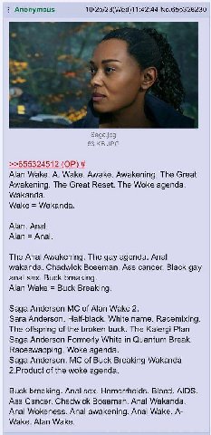 Anonymous 10/25/23(Wed)11:42:44 No.655326230 Saga.jpg 63 JPG >>655324512 Alan Wake. A. Wake. Awake. Awakening. The Great Awakening. The Great Reset. The Woke agenda. Wakanda. Wake Wakanda. Alan. Anal.