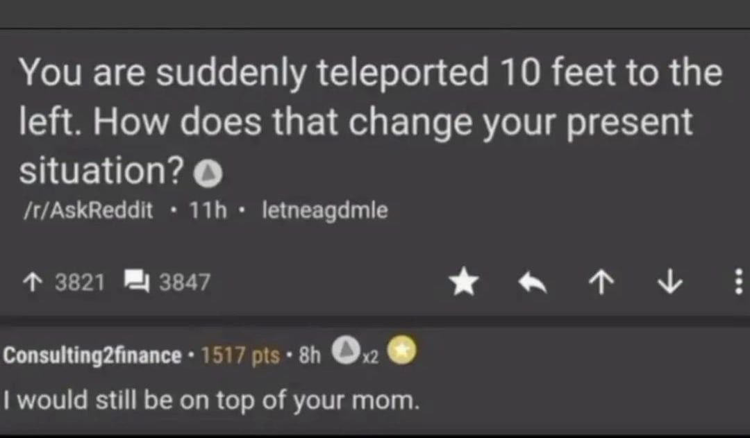 You are suddenly teleported 10 feet to the left. How does that change your present situation? /t/AskReddit letneagdmle 4 3821 3847 Consulting2finance 1517 pis 0. would still be on top of your mom.