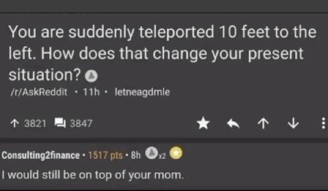 You are suddenly teleported 10 feet to the left. How does that change your present situation? /t/AskReddit letneagdmle 4 3821 3847 Consulting2finance 1517 pis 0. would still be on top of your mom.