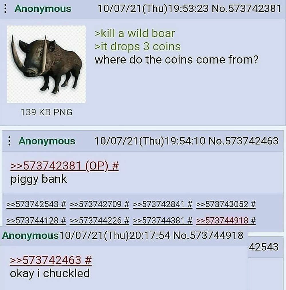 Anonymous No.573742381 >kill a wild boar >it drops 3 coins where the coins come from? 139 PNG Anonymous No.573742463 >>573742381 piggy bank >>573742543 >>573742709 >>573742841 >>573743052 >>573744128 
