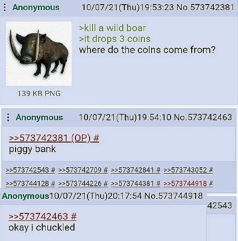 Anonymous No.573742381 >kill a wild boar >it drops 3 coins where the coins come from? 139 PNG Anonymous No.573742463 >>573742381 piggy bank >>573742543 >>573742709 >>573742841 >>573743052 >>573744128 