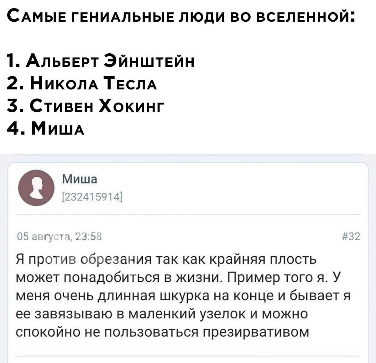 САМЫЕ ГЕНИАЛЬНЫЕ ЛЮДИ ВО ВСЕЛЕННОЙ: 1. АльБЕРТ ЭЙНШТЕЙН 2. Николд ТЕСЛА 3. Хокинг 4. Мишд Миша [232415914] 05 августа, 23:58 #32 Я против обрезания так как крайняя плость может понадобиться В ЖИЗНИ. П