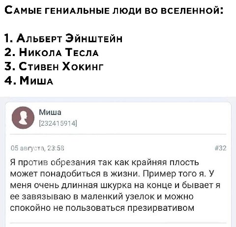 САМЫЕ ГЕНИАЛЬНЫЕ ЛЮДИ ВО ВСЕЛЕННОЙ: 1. АльБЕРТ ЭЙНШТЕЙН 2. Николд ТЕСЛА 3. Хокинг 4. Мишд Миша [232415914] 05 августа, 23:58 #32 Я против обрезания так как крайняя плость может понадобиться В ЖИЗНИ. П