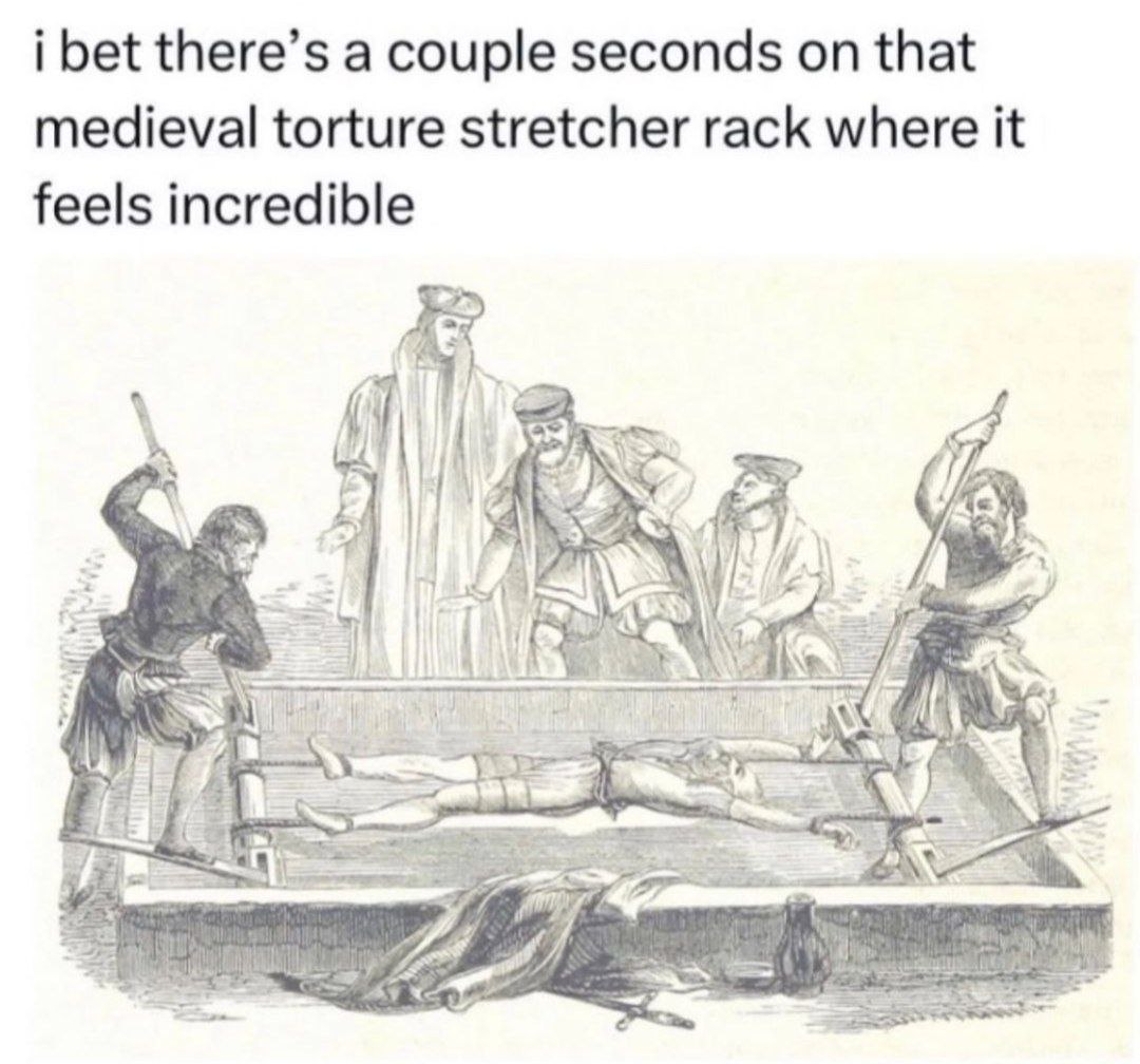 i bet there’s a couple seconds that medieval torture stretcher rack where it feels incredible