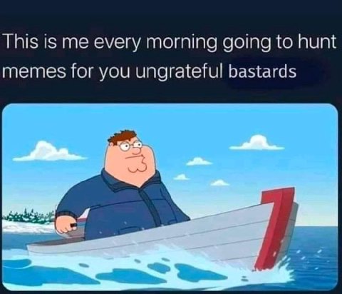 This is me every morning going to hunt memes for you ungrateful bastards