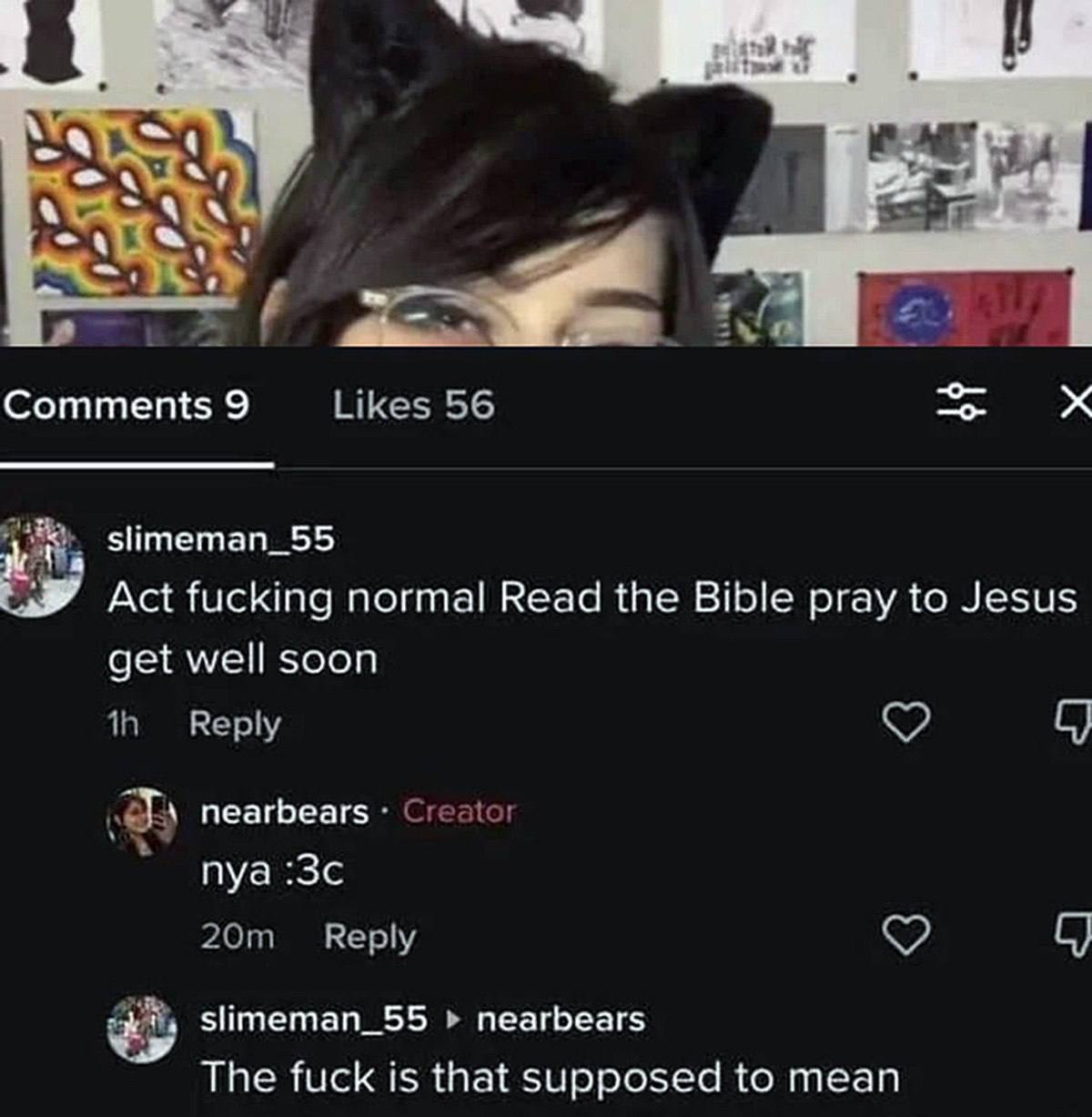 was Comments 9 Likes 56 slimeman_55 Act fucking normal Read the Bible pray to Jesus get well soon Reply С) nearbears Creator nya Reply С) slimeman_55 nearbears The fuck is that supposed to mean