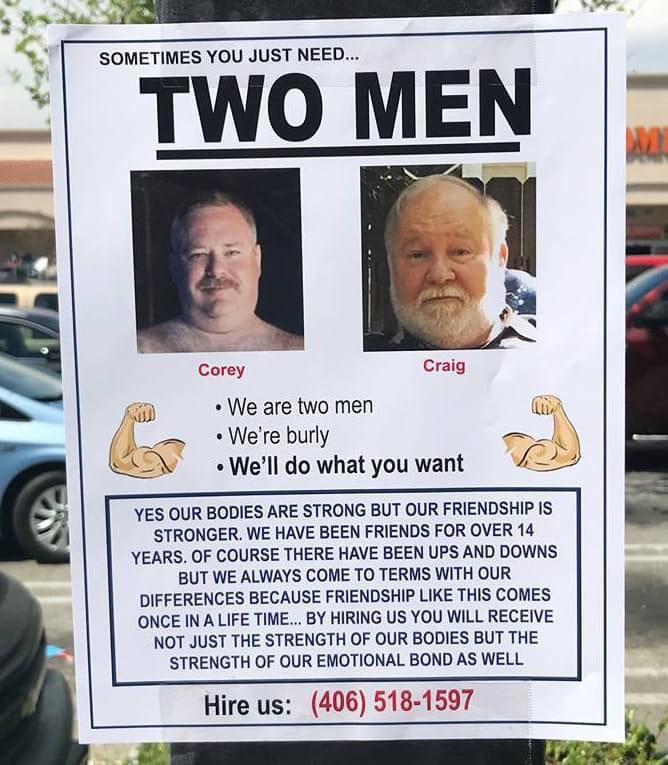 У SOMETIMES YOU JUST NEED... TWO MEN К, Согеу Craig We are two men (tty We're burly KGS what you want YES OUR BODIES ARE STRONG BUT OUR FRIENDSHIP IS STRONGER. WE HAVE BEEN FRIENDS FOR OVER 14 YEARS. 