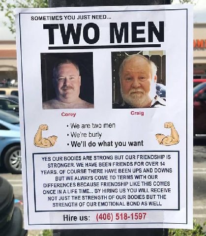У SOMETIMES YOU JUST NEED... TWO MEN К, Согеу Craig We are two men (tty We're burly KGS what you want YES OUR BODIES ARE STRONG BUT OUR FRIENDSHIP IS STRONGER. WE HAVE BEEN FRIENDS FOR OVER 14 YEARS. 