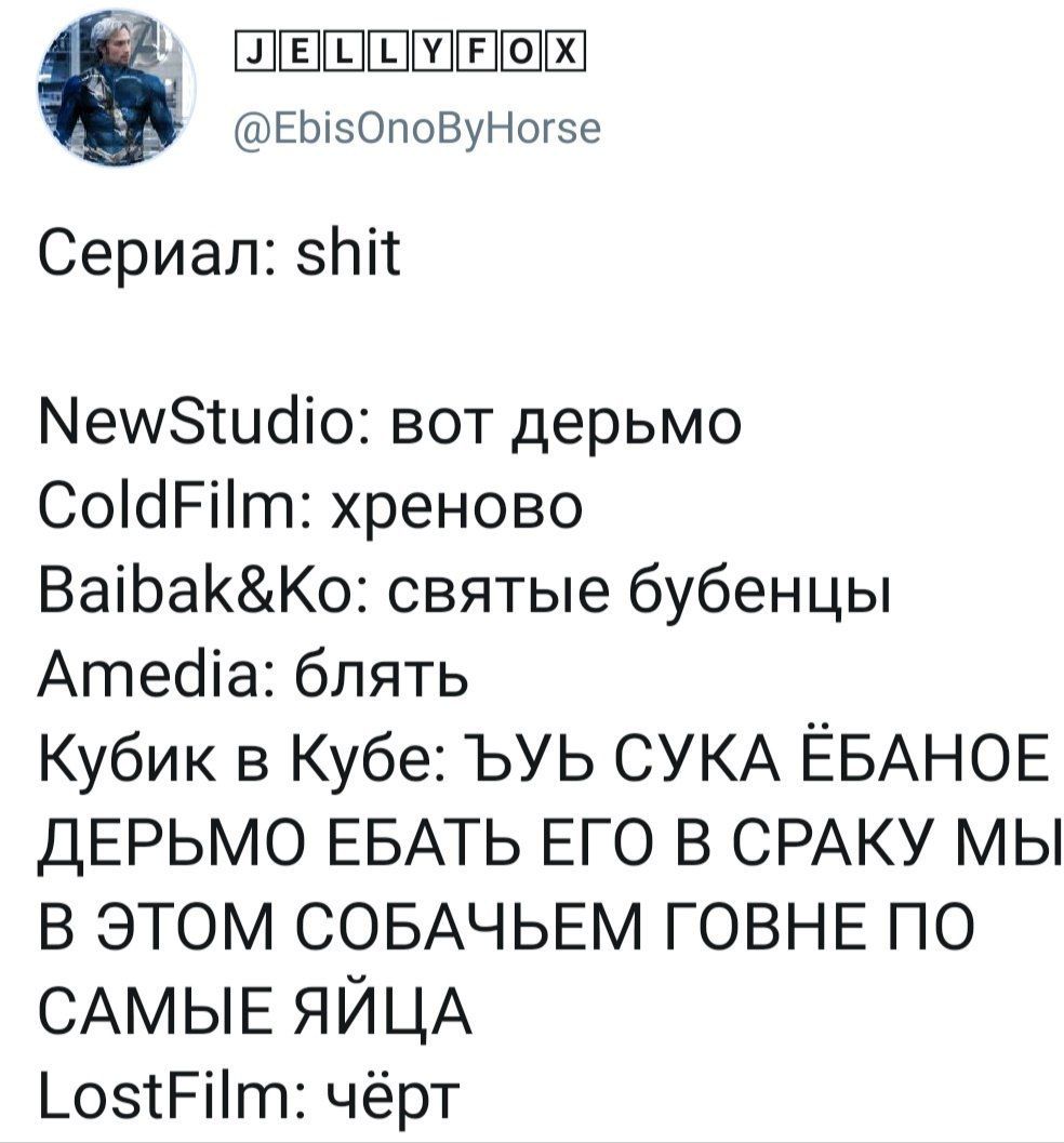 @EbisOnoByHorse Сериал: shit NewStudio: вот дерьмо ColdFilm: хреново Baibak&Ko: святые бубенцы Amedia: блять Кубик в Кубе: ЪУЬ СУКА EBAHOE ДЕРЬМО ЕБАТЬ ЕГО В СРАКУ МЫ В ЭТОМ СОБАЧЬЕМ ГОВНЕ ПО САМЫЕ ЯЙ