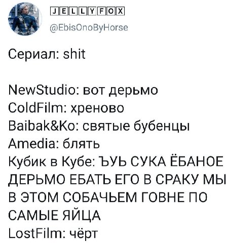 @EbisOnoByHorse Сериал: shit NewStudio: вот дерьмо ColdFilm: хреново Baibak&Ko: святые бубенцы Amedia: блять Кубик в Кубе: ЪУЬ СУКА EBAHOE ДЕРЬМО ЕБАТЬ ЕГО В СРАКУ МЫ В ЭТОМ СОБАЧЬЕМ ГОВНЕ ПО САМЫЕ ЯЙ