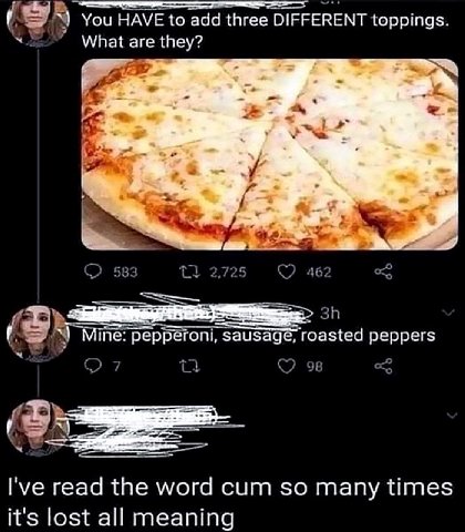 You HAVE to add three DIFFERENT toppings What are they? 583 2,725 462 (59 Mine: pepperoni, sausag roasted peppers С (5 read the word cum so many times it's lost all meaning