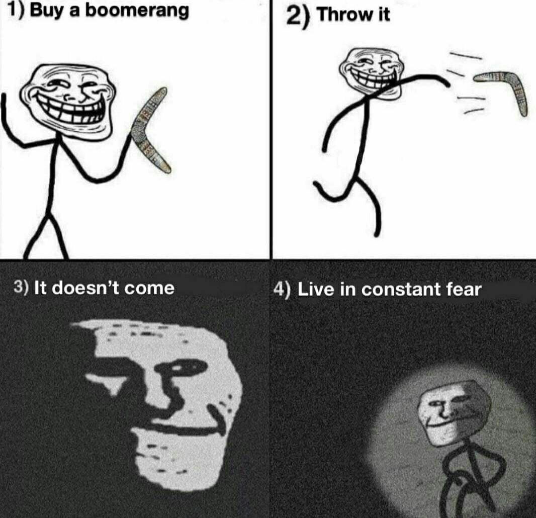 1) Buy a boomerang 2) Throw it 3) It doesn’t come 4) Live in constant fear
