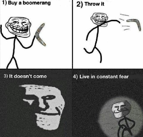1) Buy a boomerang 2) Throw it 3) It doesn’t come 4) Live in constant fear