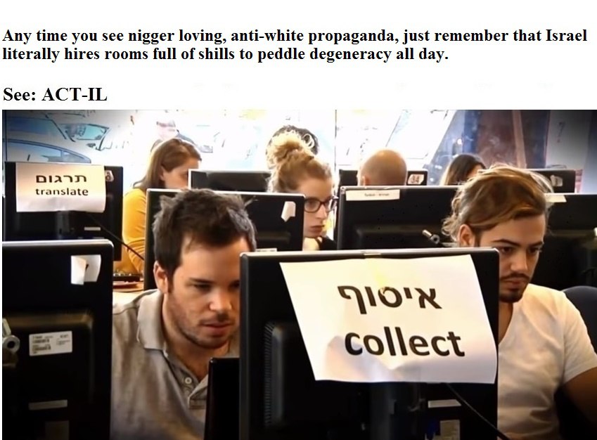 Any time you see nigger loving, anti-white propaganda, just remember that Israel literally hires rooms full of shills to peddle degeneracy all day. See: ACT-IL translate у a