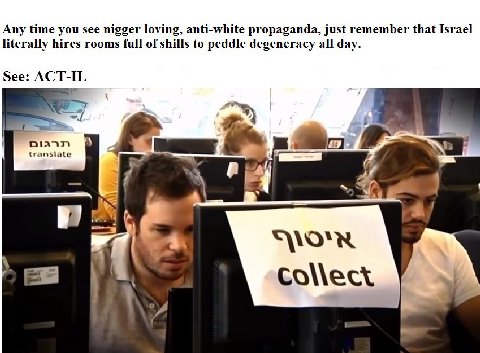 Any time you see nigger loving, anti-white propaganda, just remember that Israel literally hires rooms full of shills to peddle degeneracy all day. See: ACT-IL translate у a