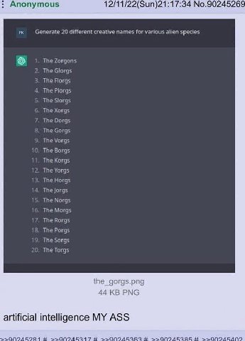 Anonymous 12/11/22(Sun)21:17:34 No.90245269 Generate 20 different creative names for various alien species TheZorgons 2. The Glorgs 3. The Florgs 4. The Plorgs 5. The Slorgs 6. The Xorgs 7. The Dorgs 