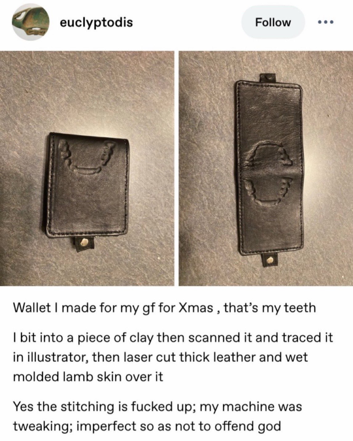 Follow eee euclyptodis Wallet made for my for Xmas that’s my teeth bit into a piece of clay then scanned it and traced it in illustrator, then laser cut thick leather and wet molded lamb skin over it 