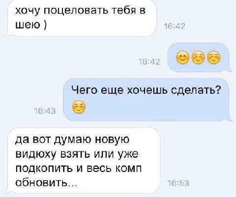 хочу поцеловать тебя в шею Чего еще хочешь сделать? да вот думаю новую видюху взять или уже подкопить и весь комп обновить... 16:53