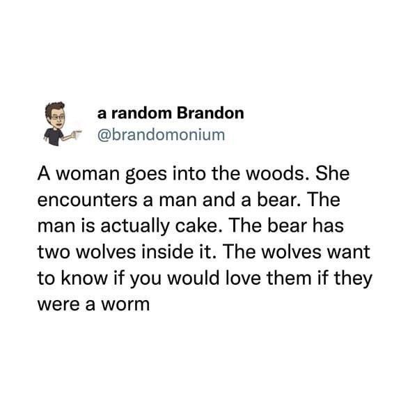 а random Brandon @brandomonium А woman goes into the woods. She encounters a man and a bear. The man is actually cake. The bear has two wolves inside it. The wolves want to know if you would love them