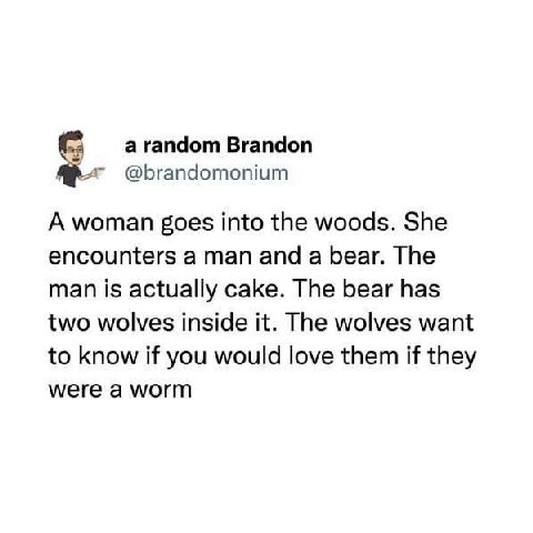 а random Brandon @brandomonium А woman goes into the woods. She encounters a man and a bear. The man is actually cake. The bear has two wolves inside it. The wolves want to know if you would love them