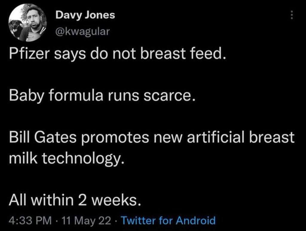 Davy Jones @kwagular Pfizer says not breast feed. Baby formula runs scarce. Bill Gates promotes new artificial breast milk technology. All within 2 weeks. 4:33 11 May 22 Twitter for Android