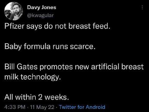Davy Jones @kwagular Pfizer says not breast feed. Baby formula runs scarce. Bill Gates promotes new artificial breast milk technology. All within 2 weeks. 4:33 11 May 22 Twitter for Android
