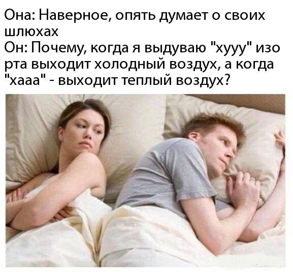 Она: Наверное, опять думает о своих шлюхах Он: Почему, когда я выдуваю "хууу" изо рта выходит холодный воздух, а когда "хааа" выходит теплый воздух? 7